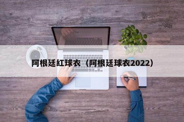 阿根廷红球衣（阿根廷球衣2022）