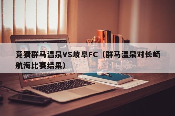 竞猜群马温泉VS岐阜FC（群马温泉对长崎航海比赛结果）