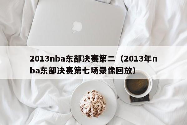 2013nba东部决赛第二（2013年nba东部决赛第七场录像回放）