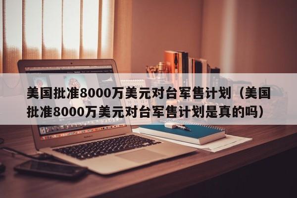 美国批准8000万美元对台军售计划（美国批准8000万美元对台军售计划是真的吗）