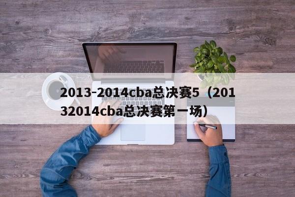 2013-2014cba总决赛5（20132014cba总决赛第一场）