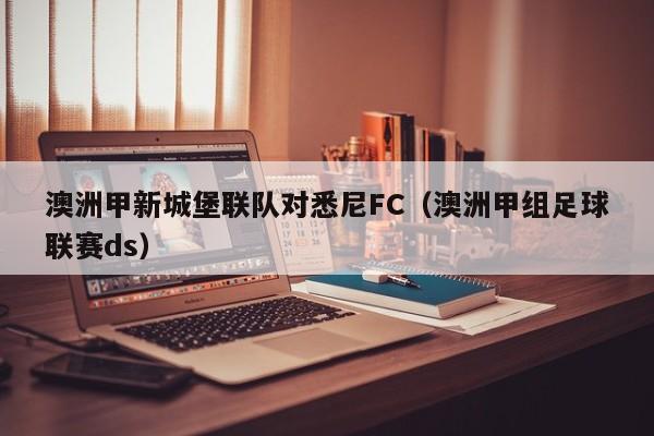 澳洲甲新城堡联队对悉尼FC（澳洲甲组足球联赛ds）