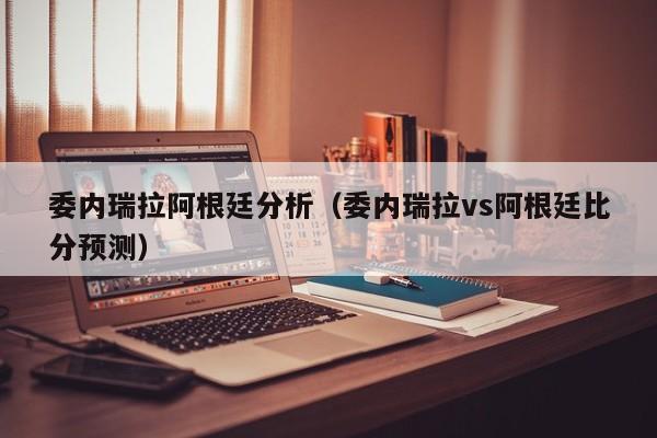 委内瑞拉阿根廷分析（委内瑞拉vs阿根廷比分预测）