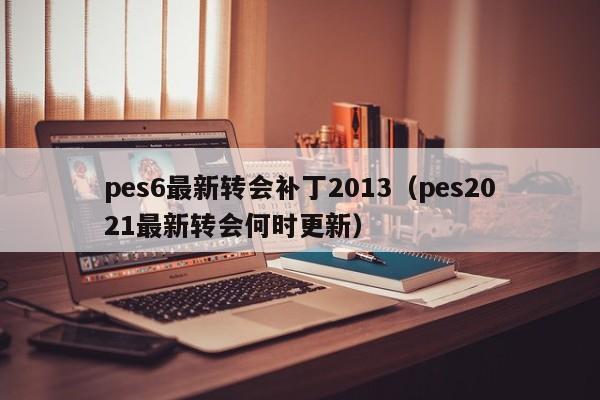 pes6最新转会补丁2013（pes2021最新转会何时更新）