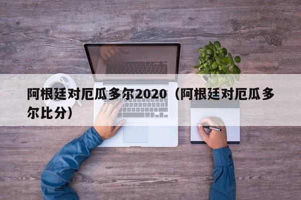 阿根廷对厄瓜多尔2020（阿根廷对厄瓜多尔比分）