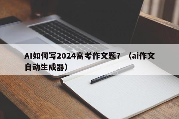 AI如何写2024高考作文题？（ai作文自动生成器）