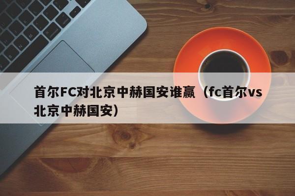 首尔FC对北京中赫国安谁赢（fc首尔vs北京中赫国安）