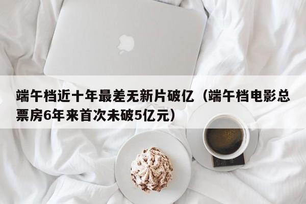 端午档近十年最差无新片破亿（端午档电影总票房6年来首次未破5亿元）