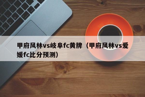 甲府风林vs岐阜fc黄牌（甲府风林vs爱媛fc比分预测）