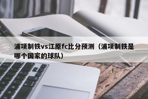 浦项制铁vs江原fc比分预测（浦项制铁是哪个国家的球队）