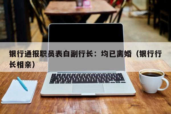 银行通报职员表白副行长：均已离婚（银行行长相亲）