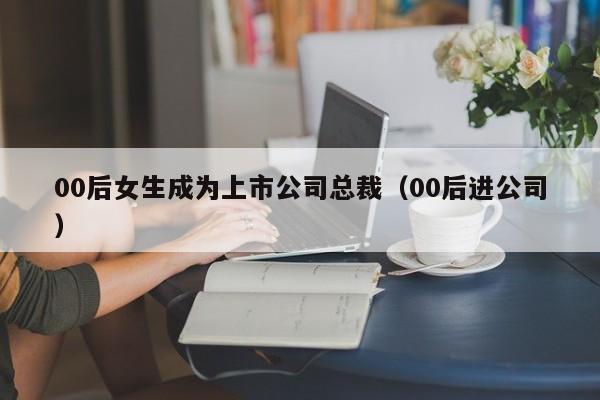 00后女生成为上市公司总裁（00后进公司）