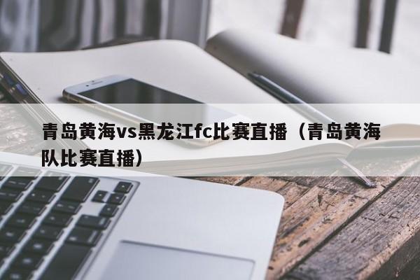 青岛黄海vs黑龙江fc比赛直播（青岛黄海队比赛直播）