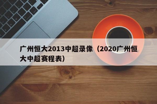 广州恒大2013中超录像（2020广州恒大中超赛程表）