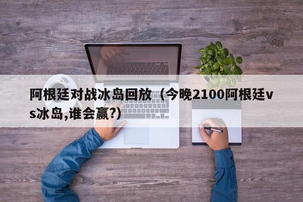 阿根廷对战冰岛回放（今晚2100阿根廷vs冰岛,谁会赢?）