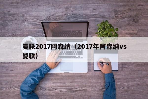 曼联2017阿森纳（2017年阿森纳vs曼联）