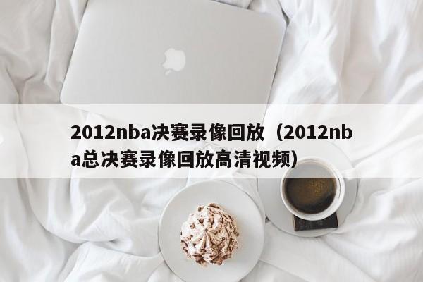 2012nba决赛录像回放（2012nba总决赛录像回放高清视频）