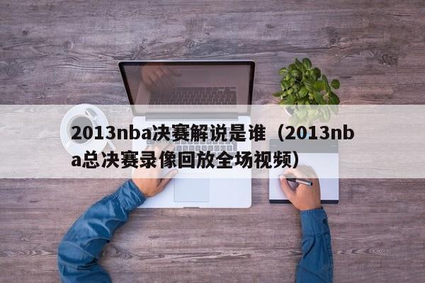 2013nba决赛解说是谁（2013nba总决赛录像回放全场视频）