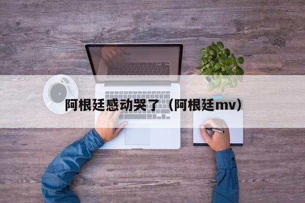 阿根廷感动哭了（阿根廷mv）