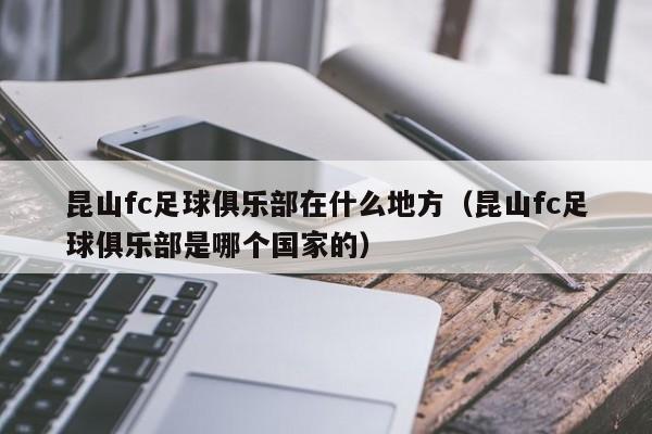 昆山fc足球俱乐部在什么地方（昆山fc足球俱乐部是哪个国家的）