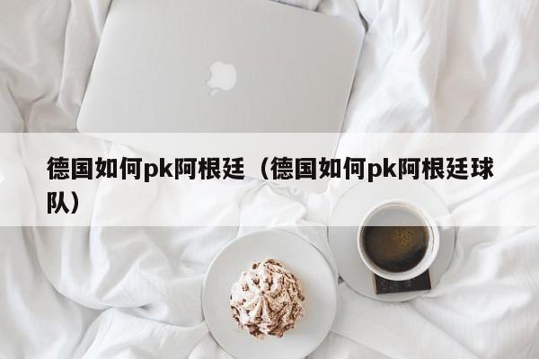 德国如何pk阿根廷（德国如何pk阿根廷球队）