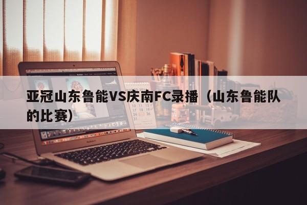 亚冠山东鲁能VS庆南FC录播（山东鲁能队的比赛）