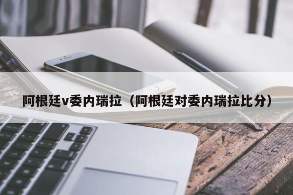 阿根廷v委内瑞拉（阿根廷对委内瑞拉比分）