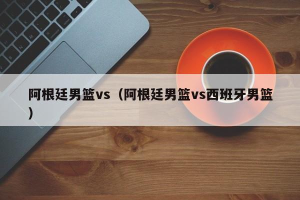 阿根廷男篮vs（阿根廷男篮vs西班牙男篮）