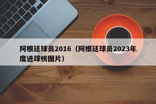 阿根廷球员2016（阿根廷球员2023年度进球榜图片）