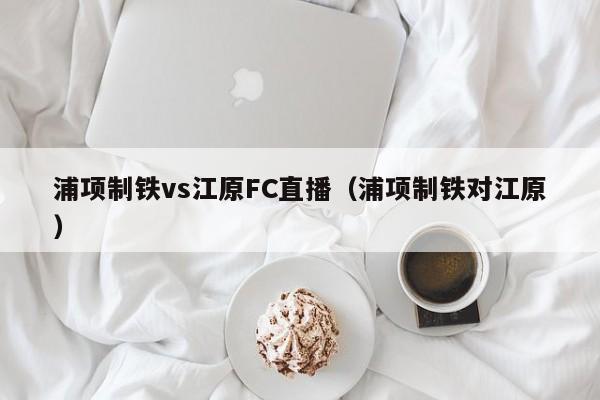 浦项制铁vs江原FC直播（浦项制铁对江原）