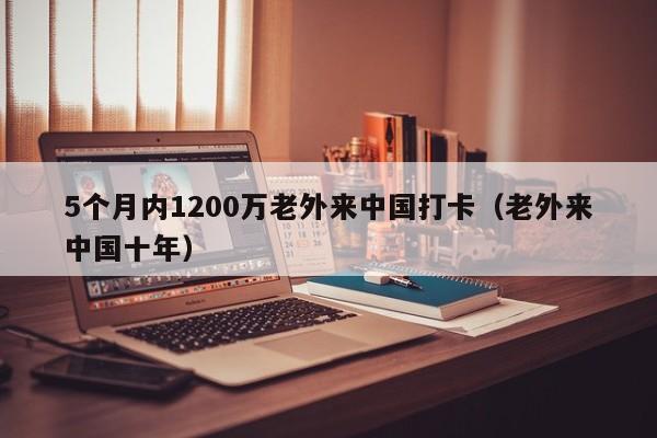 5个月内1200万老外来中国打卡（老外来中国十年）