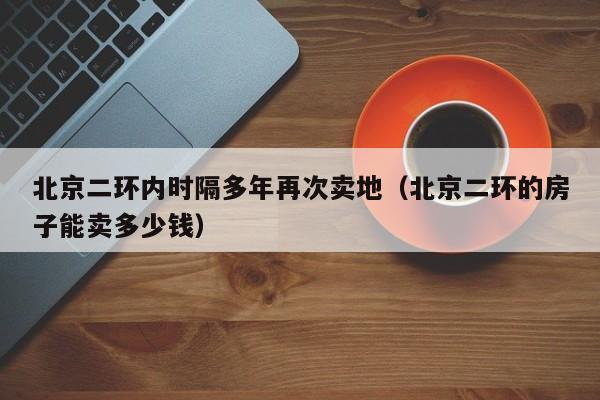 北京二环内时隔多年再次卖地（北京二环的房子能卖多少钱）