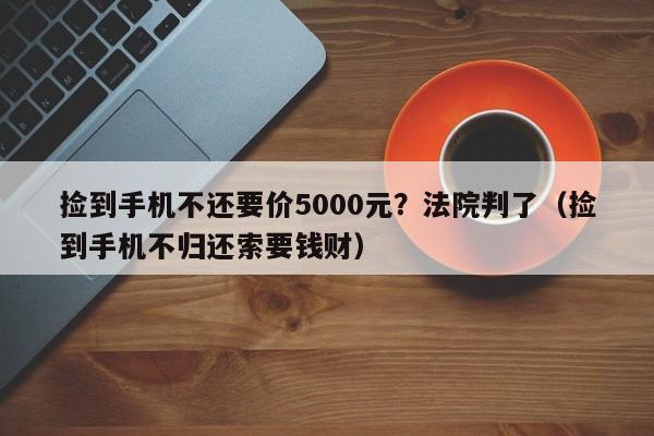 捡到手机不还要价5000元？法院判了（捡到手机不归还索要钱财）