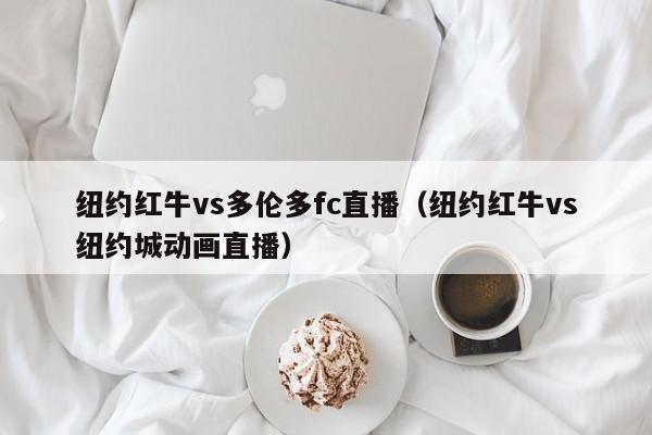 纽约红牛vs多伦多fc直播（纽约红牛vs纽约城动画直播）