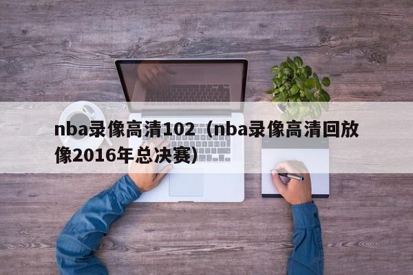 nba录像高清102（nba录像高清回放像2016年总决赛）