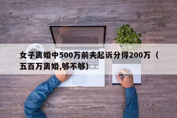 女子离婚中500万前夫起诉分得200万（五百万离婚,够不够）