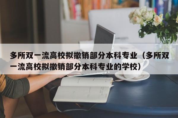 多所双一流高校拟撤销部分本科专业（多所双一流高校拟撤销部分本科专业的学校）