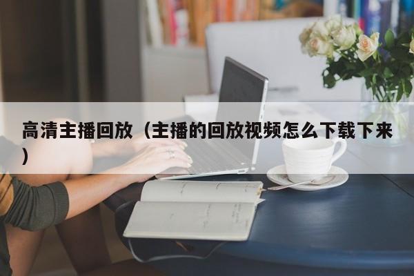 高清主播回放（主播的回放视频怎么下载下来）