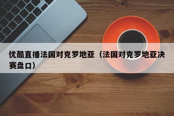 优酷直播法国对克罗地亚（法国对克罗地亚决赛盘口）