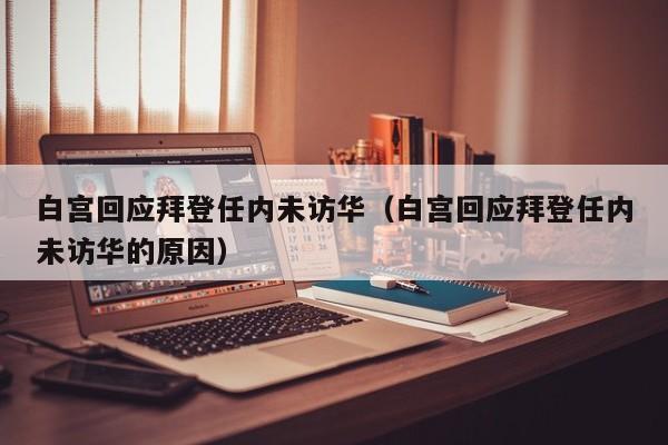 白宫回应拜登任内未访华（白宫回应拜登任内未访华的原因）