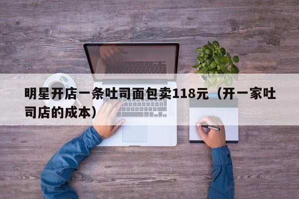 明星开店一条吐司面包卖118元（开一家吐司店的成本）