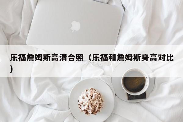 乐福詹姆斯高清合照（乐福和詹姆斯身高对比）