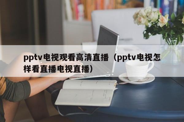 pptv电视观看高清直播（pptv电视怎样看直播电视直播）