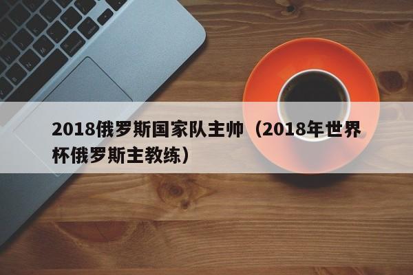 2018俄罗斯国家队主帅（2018年世界杯俄罗斯主教练）