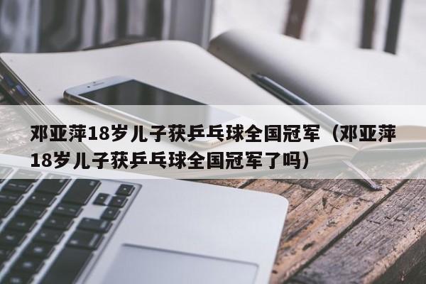 邓亚萍18岁儿子获乒乓球全国冠军（邓亚萍18岁儿子获乒乓球全国冠军了吗）