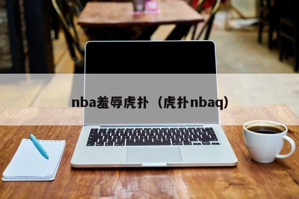 nba羞辱虎扑（虎扑nbaq）