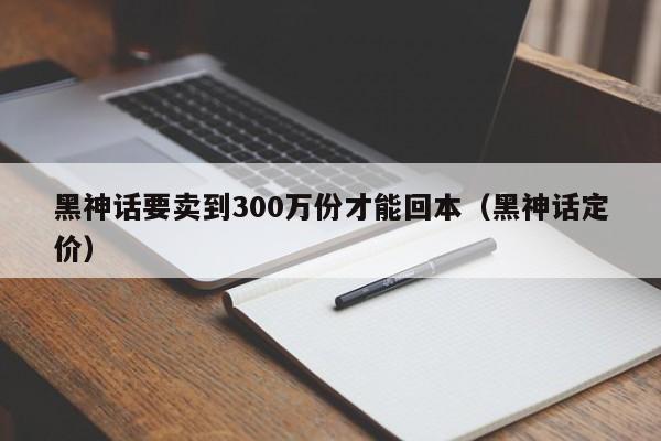 黑神话要卖到300万份才能回本（黑神话定价）