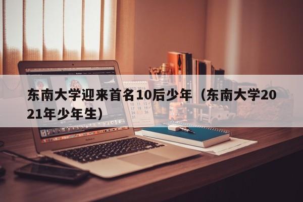 东南大学迎来首名10后少年（东南大学2021年少年生）