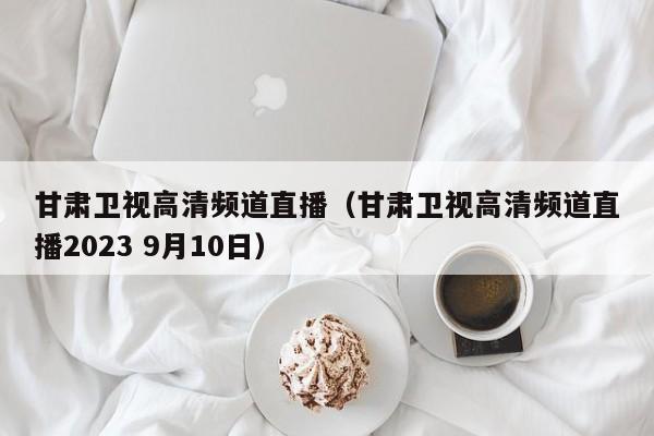 甘肃卫视高清频道直播（甘肃卫视高清频道直播2023 9月10日）