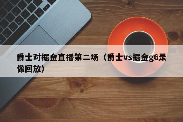 爵士对掘金直播第二场（爵士vs掘金g6录像回放）